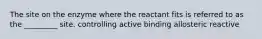 The site on the enzyme where the reactant fits is referred to as the _________ site. controlling active binding allosteric reactive