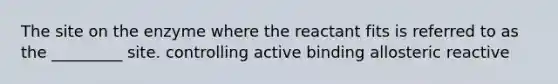 The site on the enzyme where the reactant fits is referred to as the _________ site. controlling active binding allosteric reactive