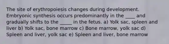 The site of erythropoiesis changes during development. Embryonic synthesis occurs predominantly in the ____ and gradually shifts to the _____ in the fetus. a) Yolk sac, spleen and liver b) Yolk sac, bone marrow c) Bone marrow, yolk sac d) Spleen and liver, yolk sac e) Spleen and liver, bone marrow