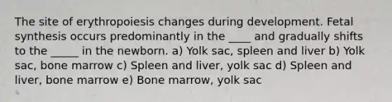 The site of erythropoiesis changes during development. Fetal synthesis occurs predominantly in the ____ and gradually shifts to the _____ in the newborn. a) Yolk sac, spleen and liver b) Yolk sac, bone marrow c) Spleen and liver, yolk sac d) Spleen and liver, bone marrow e) Bone marrow, yolk sac