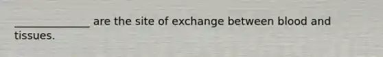 ______________ are the site of exchange between blood and tissues.