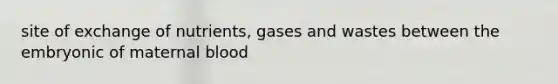 site of exchange of nutrients, gases and wastes between the embryonic of maternal blood