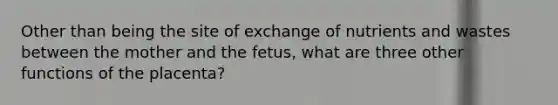 Other than being the site of exchange of nutrients and wastes between the mother and the fetus, what are three other functions of the placenta?