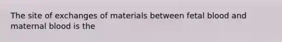 The site of exchanges of materials between fetal blood and maternal blood is the