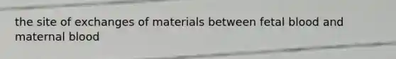 the site of exchanges of materials between fetal blood and maternal blood