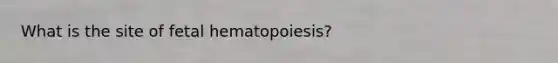 What is the site of fetal hematopoiesis?