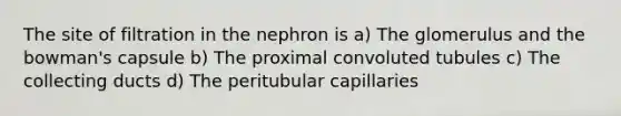 The site of filtration in the nephron is a) The glomerulus and the bowman's capsule b) The proximal convoluted tubules c) The collecting ducts d) The peritubular capillaries