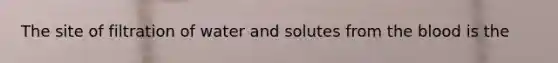 The site of filtration of water and solutes from the blood is the