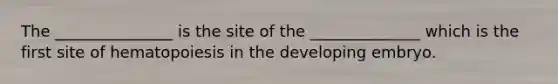 The _______________ is the site of the ______________ which is the first site of hematopoiesis in the developing embryo.