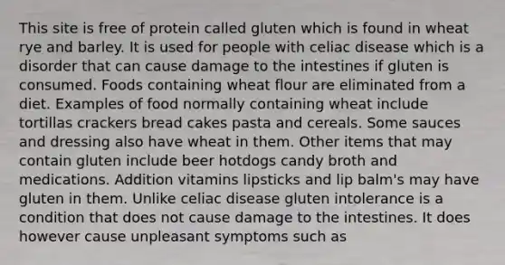 This site is free of protein called gluten which is found in wheat rye and barley. It is used for people with celiac disease which is a disorder that can cause damage to the intestines if gluten is consumed. Foods containing wheat flour are eliminated from a diet. Examples of food normally containing wheat include tortillas crackers bread cakes pasta and cereals. Some sauces and dressing also have wheat in them. Other items that may contain gluten include beer hotdogs candy broth and medications. Addition vitamins lipsticks and lip balm's may have gluten in them. Unlike celiac disease gluten intolerance is a condition that does not cause damage to the intestines. It does however cause unpleasant symptoms such as