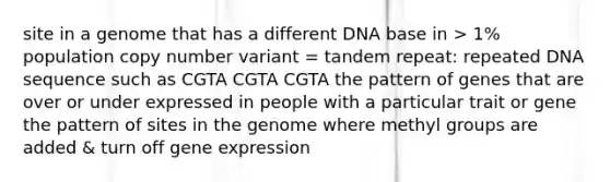 site in a genome that has a different DNA base in > 1% population copy number variant = tandem repeat: repeated DNA sequence such as CGTA CGTA CGTA the pattern of genes that are over or under expressed in people with a particular trait or gene the pattern of sites in the genome where methyl groups are added & turn off gene expression