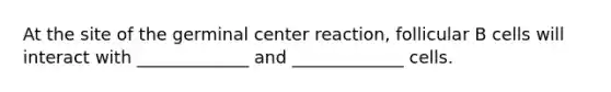 At the site of the germinal center reaction, follicular B cells will interact with _____________ and _____________ cells.