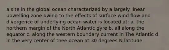 a site in the global ocean characterized by a largely linear upwelling zone owing to the effects of surface wind flow and divergence of underlying ocean water is located at: a. the northern margin of the North Atlantic gyre b. all along the equator c. along the western boundary current in The Atlantic d. in the very center of thee ocean at 30 degrees N latitude