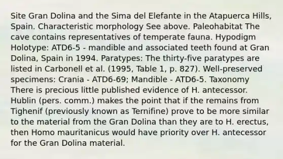 Site Gran Dolina and the Sima del Elefante in the Atapuerca Hills, Spain. Characteristic morphology See above. Paleohabitat The cave contains representatives of temperate fauna. Hypodigm Holotype: ATD6-5 - mandible and associated teeth found at Gran Dolina, Spain in 1994. Paratypes: The thirty-five paratypes are listed in Carbonell et al. (1995, Table 1, p. 827). Well-preserved specimens: Crania - ATD6-69; Mandible - ATD6-5. Taxonomy There is precious little published evidence of H. antecessor. Hublin (pers. comm.) makes the point that if the remains from Tighenif (previously known as Ternifine) prove to be more similar to the material from the Gran Dolina than they are to H. erectus, then Homo mauritanicus would have priority over H. antecessor for the Gran Dolina material.