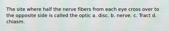 The site where half the nerve fibers from each eye cross over to the opposite side is called the optic a. disc. b. nerve. c. Tract d. chiasm.