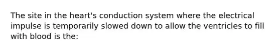The site in the heart's conduction system where the electrical impulse is temporarily slowed down to allow the ventricles to fill with blood is the: