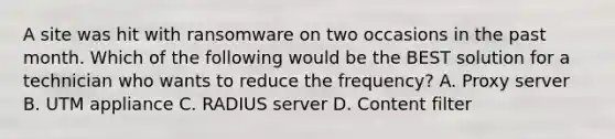 A site was hit with ransomware on two occasions in the past month. Which of the following would be the BEST solution for a technician who wants to reduce the frequency? A. Proxy server B. UTM appliance C. RADIUS server D. Content filter