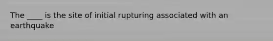 The ____ is the site of initial rupturing associated with an earthquake