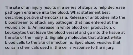 The site of an injury results in a series of steps to help decrease pathogen entrance into <a href='https://www.questionai.com/knowledge/k7oXMfj7lk-the-blood' class='anchor-knowledge'>the blood</a>. What statement best describes positive chemotaxis? a. Release of antibodies into the bloodstream to attack any pathogen that has entered at the wound site. b. An increase in white blood cell production. c. Leukocytes that leave the blood vessel and go into the tissue at the site of the injury. d. Signaling molecules that attract white blood cells to the site of infection. e. Specialized vesicles that contain chemicals used in the cell's response to the injury.