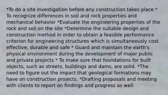 *To do a site investigation before any construction takes place * To recognize differences in soil and rock properties and mechanical behavior *Evaluate the engineering properties of the rock and soil on the site *Determine the suitable design and construction method in order to obtain a feasible performance criterion for engineering structures which is simultaneously cost effective, durable and safe * Guard and maintain the earth's physical environment during the development of major public and private projects * To make sure that foundations for built objects, such as streets, buildings and dams, are solid. *The need to figure out the impact that geological formations may have on construction projects. *Drafting proposals and meeting with clients to report on findings and progress as well