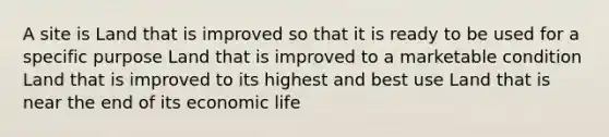 A site is Land that is improved so that it is ready to be used for a specific purpose Land that is improved to a marketable condition Land that is improved to its highest and best use Land that is near the end of its economic life