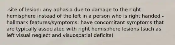 -site of lesion: any aphasia due to damage to the right hemisphere instead of the left in a person who is right handed -hallmark features/symptoms: have concomitant symptoms that are typically associated with right hemisphere lesions (such as left visual neglect and visuospatial deficits)