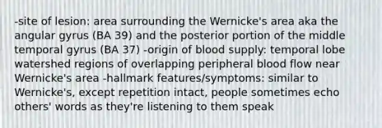 -site of lesion: area surrounding the Wernicke's area aka the angular gyrus (BA 39) and the posterior portion of the middle temporal gyrus (BA 37) -origin of blood supply: temporal lobe watershed regions of overlapping peripheral blood flow near Wernicke's area -hallmark features/symptoms: similar to Wernicke's, except repetition intact, people sometimes echo others' words as they're listening to them speak