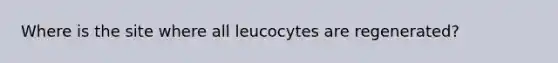 Where is the site where all leucocytes are regenerated?