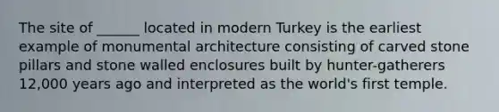 The site of ______ located in modern Turkey is the earliest example of monumental architecture consisting of carved stone pillars and stone walled enclosures built by hunter-gatherers 12,000 years ago and interpreted as the world's first temple.