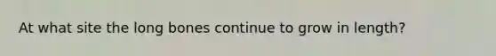 At what site the long bones continue to grow in length?