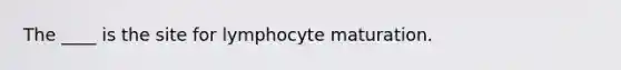 ​The ____ is the site for lymphocyte maturation.