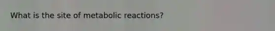 What is the site of metabolic reactions?