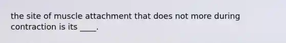 the site of muscle attachment that does not more during contraction is its ____.