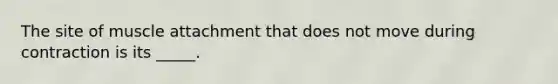 The site of muscle attachment that does not move during contraction is its _____.