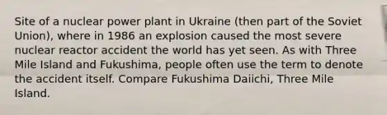 Site of a nuclear power plant in Ukraine (then part of the Soviet Union), where in 1986 an explosion caused the most severe nuclear reactor accident the world has yet seen. As with Three Mile Island and Fukushima, people often use the term to denote the accident itself. Compare Fukushima Daiichi, Three Mile Island.