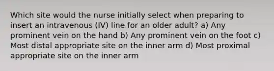 Which site would the nurse initially select when preparing to insert an intravenous (IV) line for an older adult? a) Any prominent vein on the hand b) Any prominent vein on the foot c) Most distal appropriate site on the inner arm d) Most proximal appropriate site on the inner arm