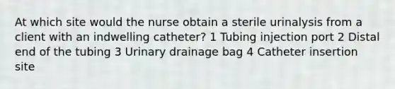 At which site would the nurse obtain a sterile urinalysis from a client with an indwelling catheter? 1 Tubing injection port 2 Distal end of the tubing 3 Urinary drainage bag 4 Catheter insertion site