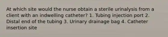 At which site would the nurse obtain a sterile urinalysis from a client with an indwelling catheter? 1. Tubing injection port 2. Distal end of the tubing 3. Urinary drainage bag 4. Catheter insertion site