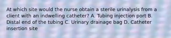 At which site would the nurse obtain a sterile urinalysis from a client with an indwelling catheter? A. Tubing injection port B. Distal end of the tubing C. Urinary drainage bag D. Catheter insertion site