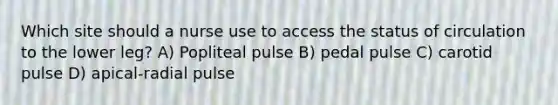 Which site should a nurse use to access the status of circulation to the lower leg? A) Popliteal pulse B) pedal pulse C) carotid pulse D) apical-radial pulse