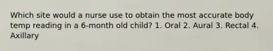 Which site would a nurse use to obtain the most accurate body temp reading in a 6-month old child? 1. Oral 2. Aural 3. Rectal 4. Axillary