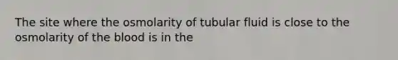 The site where the osmolarity of tubular fluid is close to the osmolarity of <a href='https://www.questionai.com/knowledge/k7oXMfj7lk-the-blood' class='anchor-knowledge'>the blood</a> is in the