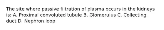 The site where passive filtration of plasma occurs in the kidneys is: A. Proximal convoluted tubule B. Glomerulus C. Collecting duct D. Nephron loop