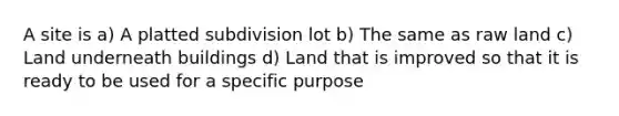 A site is a) A platted subdivision lot b) The same as raw land c) Land underneath buildings d) Land that is improved so that it is ready to be used for a specific purpose