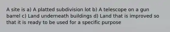 A site is a) A platted subdivision lot b) A telescope on a gun barrel c) Land underneath buildings d) Land that is improved so that it is ready to be used for a specific purpose