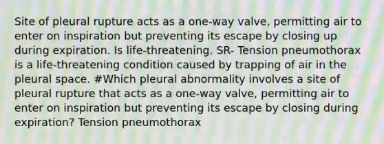 Site of pleural rupture acts as a one-way valve, permitting air to enter on inspiration but preventing its escape by closing up during expiration. Is life-threatening. SR- Tension pneumothorax is a life-threatening condition caused by trapping of air in the pleural space. #Which pleural abnormality involves a site of pleural rupture that acts as a one-way valve, permitting air to enter on inspiration but preventing its escape by closing during expiration? Tension pneumothorax