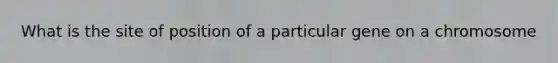 What is the site of position of a particular gene on a chromosome