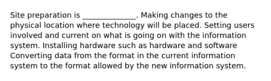 Site preparation is ______________. Making changes to the physical location where technology will be placed. Setting users involved and current on what is going on with the information system. Installing hardware such as hardware and software Converting data from the format in the current information system to the format allowed by the new information system.