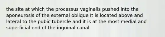 the site at which the processus vaginalis pushed into the aponeurosis of the external oblique It is located above and lateral to the pubic tubercle and it is at the most medial and superficial end of the inguinal canal