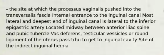 - the site at which the processus vaginalis pushed into the transversalis fascia Internal entrance to the inguinal canal Most lateral and deepest end of inguinal canal Is lateral to the inferior epigastric artery Located midway between anterior iliac spine and pubic tubercle Vas deferens, testicular vessicles or round ligament of the uterus pass trhu to get to inguinal cavity Site of the indirect inguinal hernia